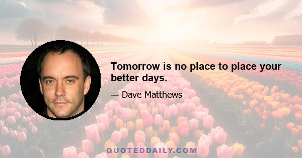 Tomorrow is no place to place your better days.