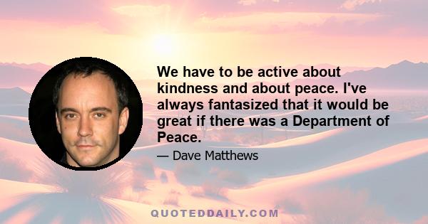 We have to be active about kindness and about peace. I've always fantasized that it would be great if there was a Department of Peace.