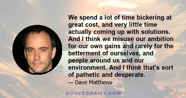 We spend a lot of time bickering at great cost, and very little time actually coming up with solutions. And I think we misuse our ambition for our own gains and rarely for the betterment of ourselves, and people around