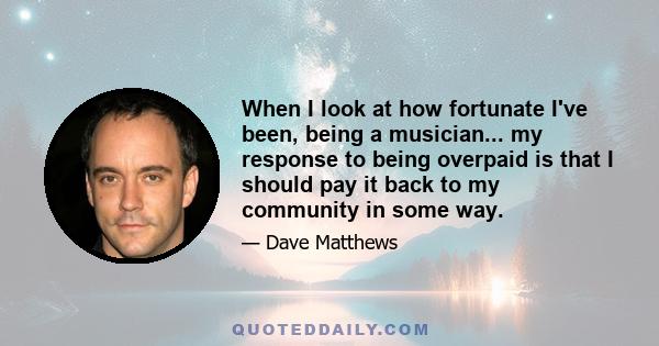 When I look at how fortunate I've been, being a musician... my response to being overpaid is that I should pay it back to my community in some way.