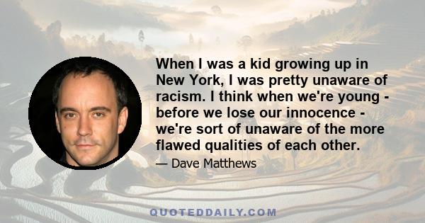 When I was a kid growing up in New York, I was pretty unaware of racism. I think when we're young - before we lose our innocence - we're sort of unaware of the more flawed qualities of each other.