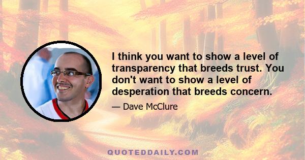 I think you want to show a level of transparency that breeds trust. You don't want to show a level of desperation that breeds concern.