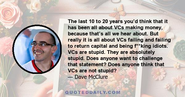 The last 10 to 20 years you’d think that it has been all about VCs making money, because that’s all we hear about. But really it is all about VCs failing and failing to return capital and being f**king idiots. VCs are