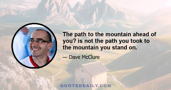 The path to the mountain ahead of you? is not the path you took to the mountain you stand on.