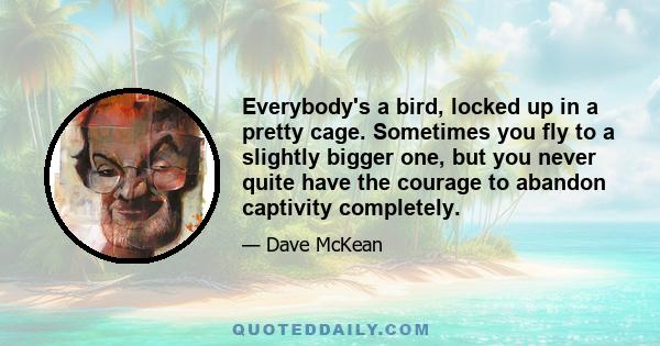 Everybody's a bird, locked up in a pretty cage. Sometimes you fly to a slightly bigger one, but you never quite have the courage to abandon captivity completely.