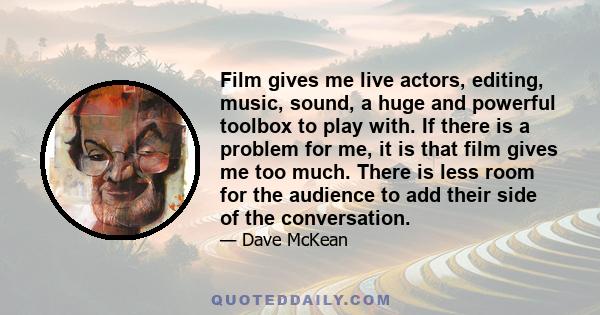 Film gives me live actors, editing, music, sound, a huge and powerful toolbox to play with. If there is a problem for me, it is that film gives me too much. There is less room for the audience to add their side of the