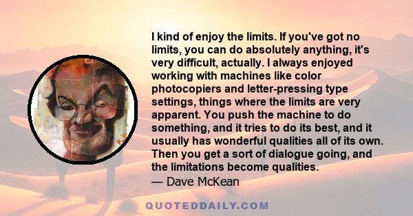 I kind of enjoy the limits. If you've got no limits, you can do absolutely anything, it's very difficult, actually. I always enjoyed working with machines like color photocopiers and letter-pressing type settings,