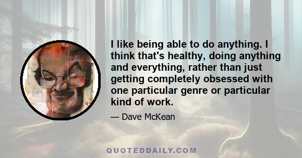 I like being able to do anything. I think that's healthy, doing anything and everything, rather than just getting completely obsessed with one particular genre or particular kind of work.