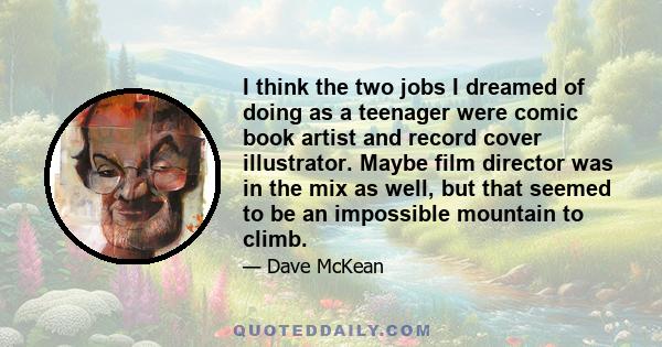 I think the two jobs I dreamed of doing as a teenager were comic book artist and record cover illustrator. Maybe film director was in the mix as well, but that seemed to be an impossible mountain to climb.