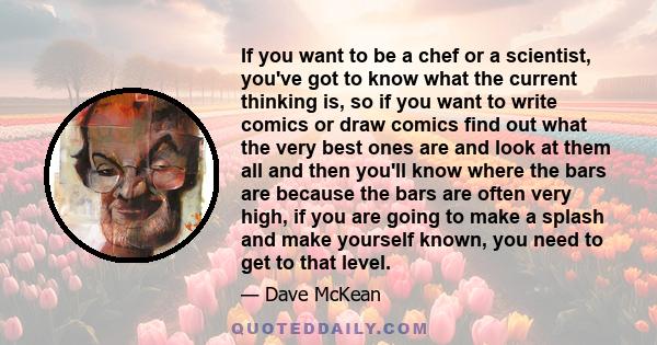 If you want to be a chef or a scientist, you've got to know what the current thinking is, so if you want to write comics or draw comics find out what the very best ones are and look at them all and then you'll know