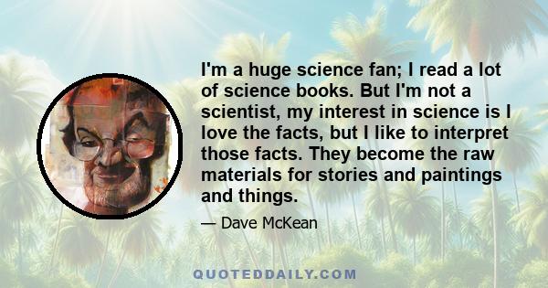 I'm a huge science fan; I read a lot of science books. But I'm not a scientist, my interest in science is I love the facts, but I like to interpret those facts. They become the raw materials for stories and paintings