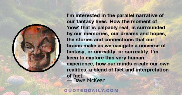 I'm interested in the parallel narrative of our fantasy lives. How the moment of 'now' that is palpably real, is surrounded by our memories, our dreams and hopes, the stories and connections that our brains make as we