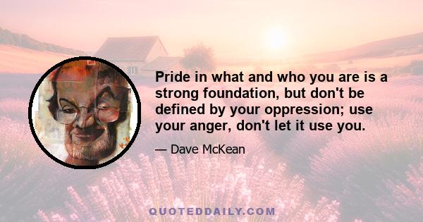 Pride in what and who you are is a strong foundation, but don't be defined by your oppression; use your anger, don't let it use you.