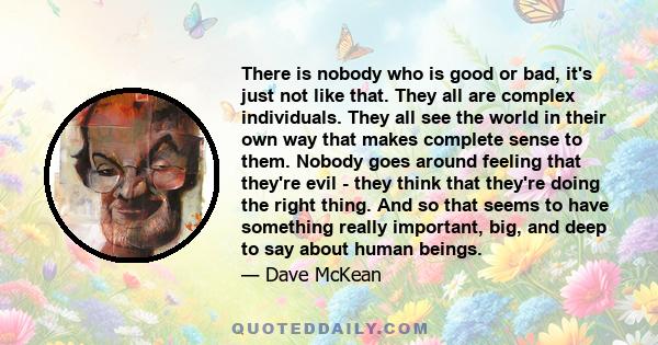 There is nobody who is good or bad, it's just not like that. They all are complex individuals. They all see the world in their own way that makes complete sense to them. Nobody goes around feeling that they're evil -