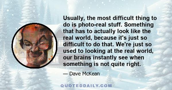 Usually, the most difficult thing to do is photo-real stuff. Something that has to actually look like the real world, because it's just so difficult to do that. We're just so used to looking at the real world, our