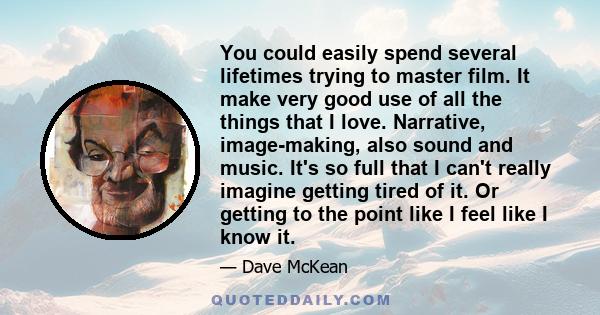 You could easily spend several lifetimes trying to master film. It make very good use of all the things that I love. Narrative, image-making, also sound and music. It's so full that I can't really imagine getting tired