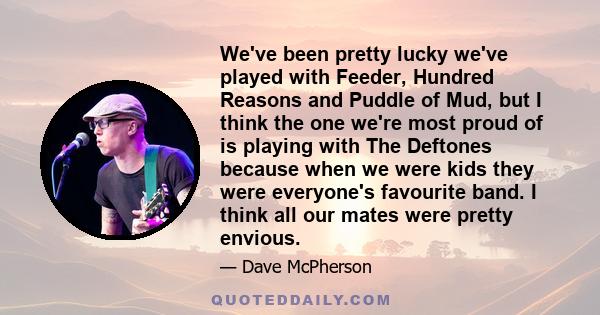 We've been pretty lucky we've played with Feeder, Hundred Reasons and Puddle of Mud, but I think the one we're most proud of is playing with The Deftones because when we were kids they were everyone's favourite band. I