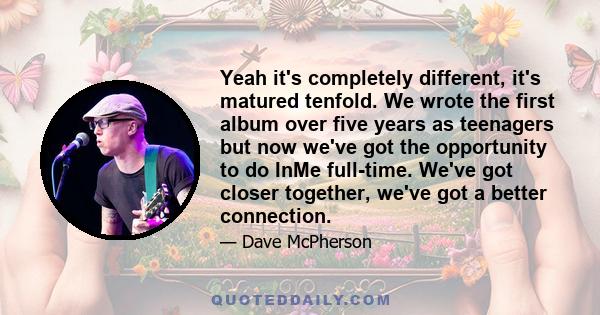 Yeah it's completely different, it's matured tenfold. We wrote the first album over five years as teenagers but now we've got the opportunity to do InMe full-time. We've got closer together, we've got a better