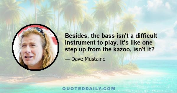 Besides, the bass isn't a difficult instrument to play. It's like one step up from the kazoo, isn't it?