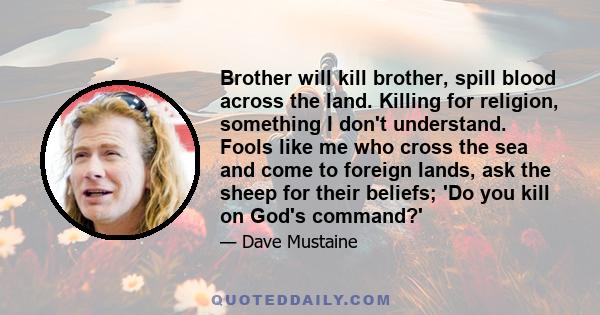 Brother will kill brother, spill blood across the land. Killing for religion, something I don't understand. Fools like me who cross the sea and come to foreign lands, ask the sheep for their beliefs; 'Do you kill on