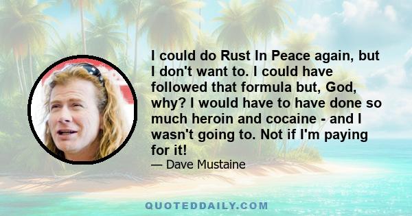 I could do Rust In Peace again, but I don't want to. I could have followed that formula but, God, why? I would have to have done so much heroin and cocaine - and I wasn't going to. Not if I'm paying for it!