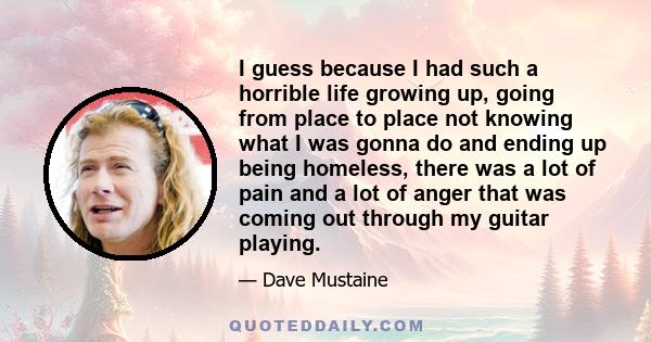 I guess because I had such a horrible life growing up, going from place to place not knowing what I was gonna do and ending up being homeless, there was a lot of pain and a lot of anger that was coming out through my