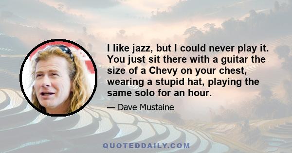 I like jazz, but I could never play it. You just sit there with a guitar the size of a Chevy on your chest, wearing a stupid hat, playing the same solo for an hour.