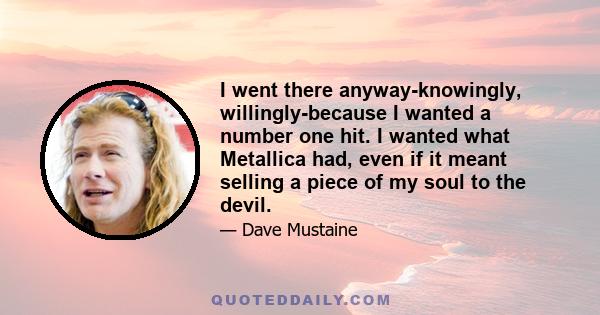 I went there anyway-knowingly, willingly-because I wanted a number one hit. I wanted what Metallica had, even if it meant selling a piece of my soul to the devil.