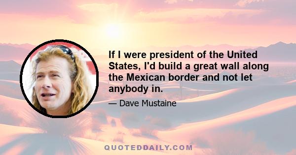 If I were president of the United States, I'd build a great wall along the Mexican border and not let anybody in.