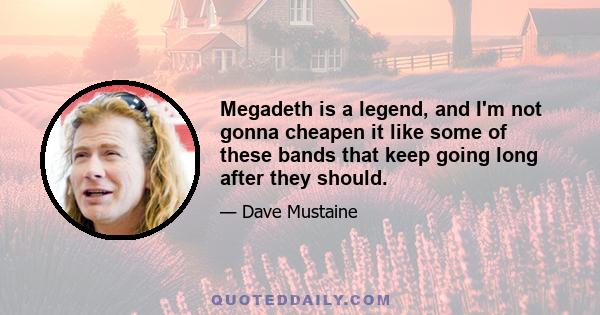 Megadeth is a legend, and I'm not gonna cheapen it like some of these bands that keep going long after they should.