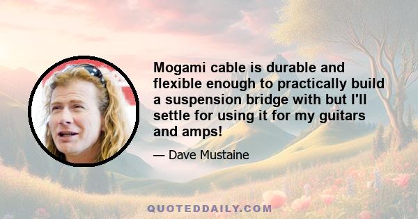 Mogami cable is durable and flexible enough to practically build a suspension bridge with but I'll settle for using it for my guitars and amps!