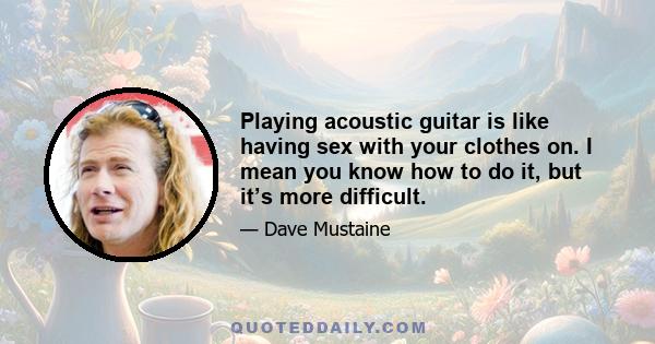 Playing acoustic guitar is like having sex with your clothes on. I mean you know how to do it, but it’s more difficult.