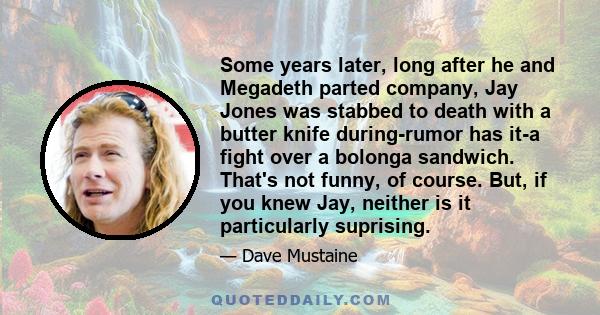 Some years later, long after he and Megadeth parted company, Jay Jones was stabbed to death with a butter knife during-rumor has it-a fight over a bolonga sandwich. That's not funny, of course. But, if you knew Jay,