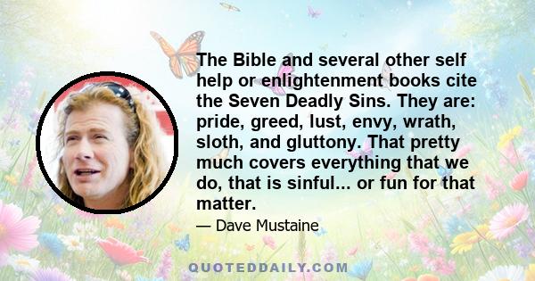 The Bible and several other self help or enlightenment books cite the Seven Deadly Sins. They are: pride, greed, lust, envy, wrath, sloth, and gluttony. That pretty much covers everything that we do, that is sinful...