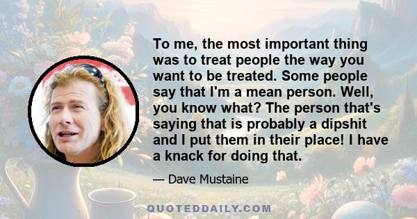 To me, the most important thing was to treat people the way you want to be treated. Some people say that I'm a mean person. Well, you know what? The person that's saying that is probably a dipshit and I put them in