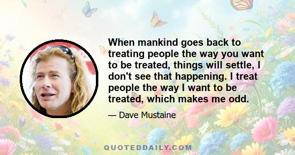 When mankind goes back to treating people the way you want to be treated, things will settle, I don't see that happening. I treat people the way I want to be treated, which makes me odd.