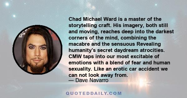 Chad Michael Ward is a master of the storytelling craft. His imagery, both still and moving, reaches deep into the darkest corners of the mind, combining the macabre and the sensuous Revealing humanity's secret daydream 