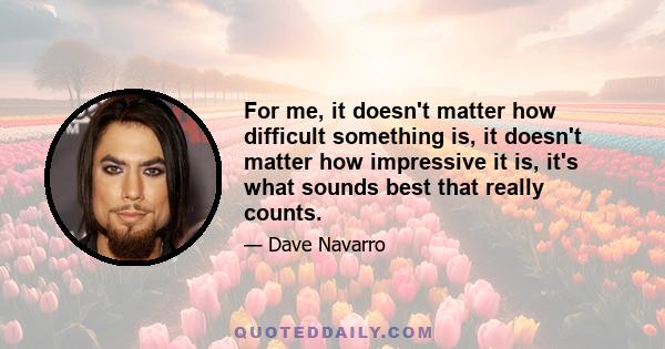 For me, it doesn't matter how difficult something is, it doesn't matter how impressive it is, it's what sounds best that really counts.