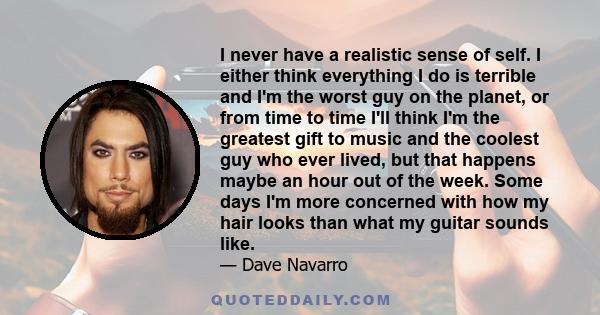 I never have a realistic sense of self. I either think everything I do is terrible and I'm the worst guy on the planet, or from time to time I'll think I'm the greatest gift to music and the coolest guy who ever lived,