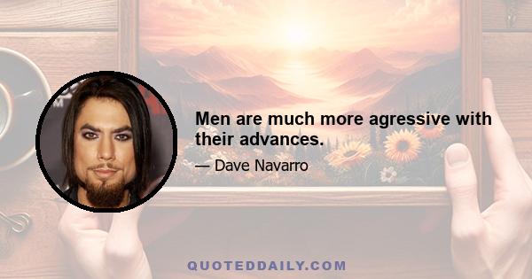 Men are much more agressive with their advances.