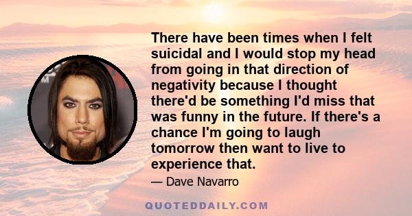 There have been times when I felt suicidal and I would stop my head from going in that direction of negativity because I thought there'd be something I'd miss that was funny in the future. If there's a chance I'm going