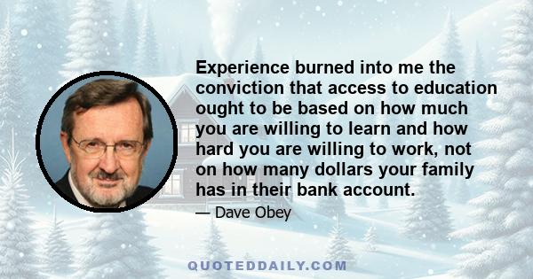 Experience burned into me the conviction that access to education ought to be based on how much you are willing to learn and how hard you are willing to work, not on how many dollars your family has in their bank