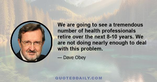 We are going to see a tremendous number of health professionals retire over the next 8-10 years. We are not doing nearly enough to deal with this problem.