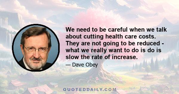 We need to be careful when we talk about cutting health care costs. They are not going to be reduced - what we really want to do is do is slow the rate of increase.