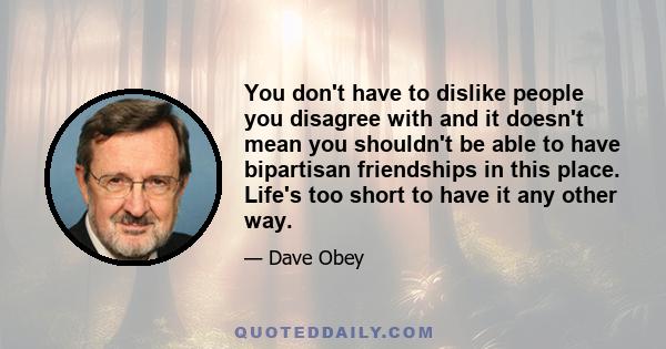 You don't have to dislike people you disagree with and it doesn't mean you shouldn't be able to have bipartisan friendships in this place. Life's too short to have it any other way.