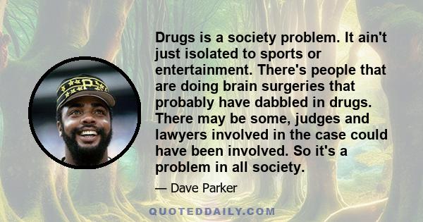 Drugs is a society problem. It ain't just isolated to sports or entertainment. There's people that are doing brain surgeries that probably have dabbled in drugs. There may be some, judges and lawyers involved in the