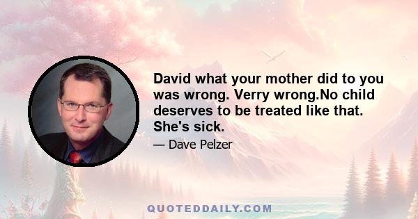 David what your mother did to you was wrong. Verry wrong.No child deserves to be treated like that. She's sick.