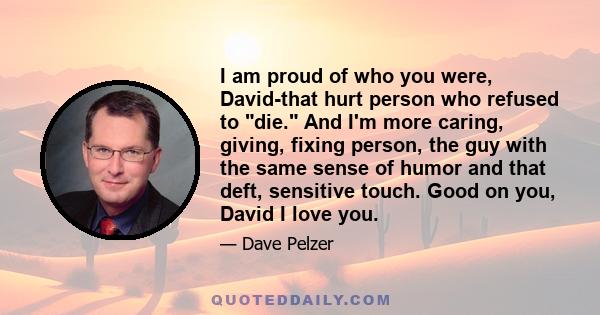 I am proud of who you were, David-that hurt person who refused to die. And I'm more caring, giving, fixing person, the guy with the same sense of humor and that deft, sensitive touch. Good on you, David I love you.