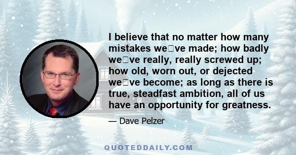 I believe that no matter how many mistakes weve made; how badly weve really, really screwed up; how old, worn out, or dejected weve become; as long as there is true, steadfast ambition, all of us have an opportunity