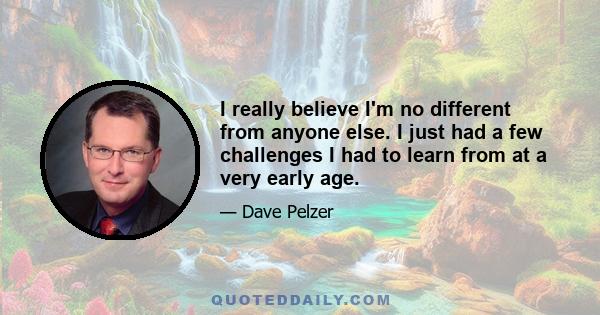 I really believe I'm no different from anyone else. I just had a few challenges I had to learn from at a very early age.